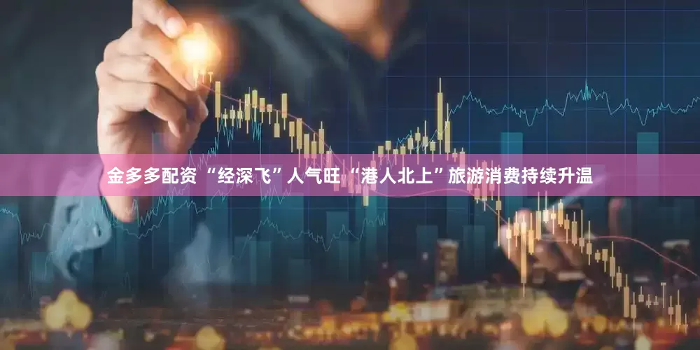 金多多配资 “经深飞”人气旺 “港人北上”旅游消费持续升温