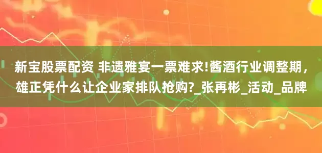新宝股票配资 非遗雅宴一票难求!酱酒行业调整期，雄正凭什么让企业家排队抢购?_张再彬_活动_品牌