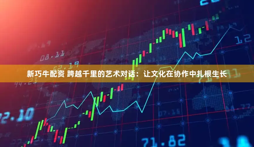 新巧牛配资 跨越千里的艺术对话：让文化在协作中扎根生长