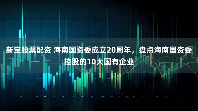 新宝股票配资 海南国资委成立20周年，盘点海南国资委控股的10大国有企业