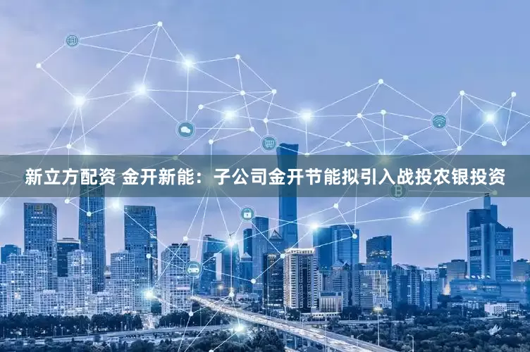 新立方配资 金开新能：子公司金开节能拟引入战投农银投资