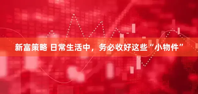 新富策略 日常生活中，务必收好这些“小物件”
